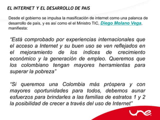 EL INTERNET Y EL DESARROLLO DE PAIS

Desde el gobierno se impulsa la masificación de internet como una palanca de
desarrollo de país, y es así como el el Ministro TIC, Diego Molano Vega,
manifiesta:

 “Está comprobado por experiencias internacionales que
 el acceso a Internet y su buen uso se ven reflejados en
 el mejoramiento de los índices de crecimiento
 económico y la generación de empleo. Queremos que
 los colombiano tengan mayores herramientas para
 superar la pobreza”

 “Si queremos una Colombia más próspera y con
 mayores oportunidades para todos, debemos aunar
 esfuerzos para brindarles a las familias de estratos 1 y 2
 la posibilidad de crecer a través del uso de Internet”
 