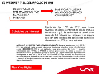 EL INTERNET Y EL DESARROLLO DE PAIS

       DESARROLLO DE                    MASIFICAR Y LLEGAR
       PAIS HALONADO POR                A MAS COLOMBIANOS
       EL ACCESO A                      CON INTERNET
       INTERNET


                              Resolución No. 1703 de 2012, que busca
                              favorecer el acceso a internet de banda ancha a
      Subsidios de Internet   los estratos 1 y 2. Se estima que se beneficiarán
                              cerca de 1.9 millones de hogares y se espera
                              que con esta iniciativa las conexiones aumenten
                              al menos en un 80% en esos estratos.




      Plan Vive Digital
 