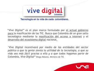 “Vive Digital” es el plan marco formulado por el actual gobierno
para la masificación de las TIC. Busca que Colombia dé un gran salto
tecnológico mediante la masificación del acceso a internet y el
desarrollo del ecosistema digital nacional.

"Vive Digital incentivará por medio de las entidades del sector
público a que la gente sienta la utilidad de la tecnología, a que su
vida sea más fácil gracias a ella y a que todos hagamos parte de
Colombia, Vive Digital“ Diego Molano, Ministro de TIC
 