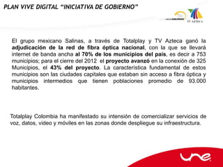 PLAN VIVE DIGITAL “INICIATIVA DE GOBIERNO”




  El grupo mexicano Salinas, a través de Totalplay y TV Azteca ganó la
  adjudicación de la red de fibra óptica nacional, con la que se llevará
  internet de banda ancha al 70% de los municipios del país, es decir a 753
  municipios; para el cierre del 2012 el proyecto avanzó en la conexión de 325
  Municipios, el 43% del proyecto. La característica fundamental de estos
  municipios son las ciudades capitales que estaban sin acceso a fibra óptica y
  municipios intermedios que tienen poblaciones promedio de 93.000
  habitantes.




  Totalplay Colombia ha manifestado su intensión de comercializar servicios de
  voz, datos, video y móviles en las zonas donde despliegue su infraestructura.
 