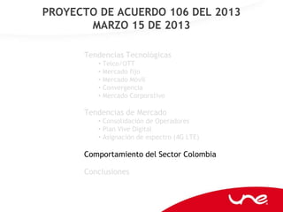 PROYECTO DE ACUERDO 106 DEL 2013
       MARZO 15 DE 2013

      Tendencias Tecnológicas
         • Telco/OTT
         • Mercado fijo
         • Mercado Móvil
         • Convergencia
         • Mercado Corporativo

      Tendencias de Mercado
         • Consolidación de Operadores
         • Plan Vive Digital
         • Asignación de espectro (4G LTE)

      Comportamiento del Sector Colombia

      Conclusiones
 