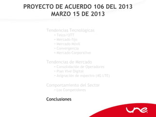 PROYECTO DE ACUERDO 106 DEL 2013
       MARZO 15 DE 2013

      Tendencias Tecnológicas
         • Telco/OTT
         • Mercado fijo
         • Mercado Móvil
         • Convergencia
         • Mercado Corporativo

      Tendencias de Mercado
         • Consolidación de Operadores
         • Plan Vive Digital
         • Asignación de espectro (4G LTE)

      Comportamiento del Sector
         • Los Competidores

      Conclusiones
 
