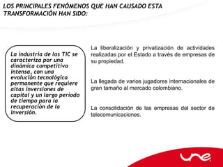 LOS PRINCIPALES FENÓMENOS QUE HAN CAUSADO ESTA
TRANSFORMACIÓN HAN SIDO:




                               La liberalización y privatización de actividades
  La industria de las TIC se   realizadas por el Estado a través de empresas de
  caracteriza por una          su propiedad.
  dinámica competitiva
  intensa, con una
  evolución tecnológica
  permanente que requiere      La llegada de varios jugadores internacionales de
  altas inversiones de         gran tamaño al mercado colombiano.
  capital y un largo período
  de tiempo para la
  recuperación de la           La consolidación de las empresas del sector de
  inversión.                   telecomunicaciones.
 