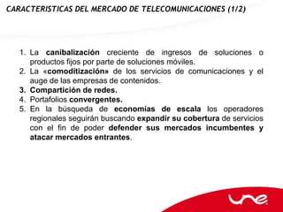 CARACTERISTICAS DEL MERCADO DE TELECOMUNICACIONES (1/2)




   1. La canibalización creciente de ingresos de soluciones o
      productos fijos por parte de soluciones móviles.
   2. La «comoditización» de los servicios de comunicaciones y el
      auge de las empresas de contenidos.
   3. Compartición de redes.
   4. Portafolios convergentes.
   5. En la búsqueda de economías de escala los operadores
      regionales seguirán buscando expandir su cobertura de servicios
      con el fin de poder defender sus mercados incumbentes y
      atacar mercados entrantes.
 