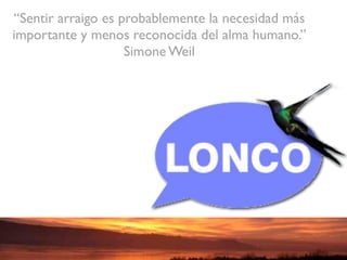 “Sentir arraigo es probablemente la necesidad más
importante y menos reconocida del alma humano.”
                    Simone Weil
 