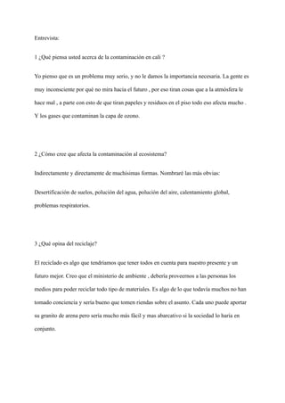 Entrevista:
1 ¿Qué piensa usted acerca de la contaminación en cali ?
Yo pienso que es un problema muy serio, y no le damos la importancia necesaria. La gente es
muy inconsciente por qué no mira hacia el futuro , por eso tiran cosas que a la atmósfera le
hace mal , a parte con esto de que tiran papeles y residuos en el piso todo eso afecta mucho .
Y los gases que contaminan la capa de ozono.
2 ¿Cómo cree que afecta la contaminación al ecosistema?
Indirectamente y directamente de muchísimas formas. Nombraré las más obvias:
Desertificación de suelos, polución del agua, polución del aire, calentamiento global,
problemas respiratorios.
3 ¿Qué opina del reciclaje?
El reciclado es algo que tendríamos que tener todos en cuenta para nuestro presente y un
futuro mejor. Creo que el ministerio de ambiente , debería proveernos a las personas los
medios para poder reciclar todo tipo de materiales. Es algo de lo que todavía muchos no han
tomado conciencia y sería bueno que tomen riendas sobre el asunto. Cada uno puede aportar
su granito de arena pero sería mucho más fácil y mas abarcativo si la sociedad lo haría en
conjunto.
 