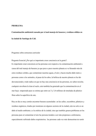 PROBLEMA
Contaminación ambiental causada por el mal manejo de basuras y residuos sólidos en
la ciudad de Santiago de Cali.
Preguntas sobre estructura curricular
Pregunta Esencial ¿Por qué es importante crear conciencia en la gente?:
Es importante crear conciencia en las personas con respecto a la contaminación ambiental a
causa del mal manejo de basuras ya que poco a poco nuestro planeta se va llenando más de
estos residuos solidos, que contaminan nuestras aguas, el aire y hacen mucho daño tanto a
personas como a los animales, al pasar de los años, la belleza de nuestro planeta se ha ido
desvaneciendo y todo radica en que no hay una conciencia en las personas, no saben reciclar,
cualquier envoltura la tiran al suelo, esto también ha generado que la contaminación en el
mar haya empeorado pues se estima que entre un 3 y 3,4 millones de toneladas de plástico
flota sobre la superficie de este.
Hoy en dia es muy común encontrar basuras acumuladas en las calles, escombros, plásticos y
residuos orgánicos, tirados por montones en algunos sectores de la ciudad, esto no solo es un
daño al medio ambiente y a la estética de la ciudad, sino que también genera problemas en las
personas pues al contaminar el aire las persona tienden a ser más propensas a enfermarse,
especialmente sufriendo daños respiratorios; las personas cada vez más demuestran no sentir
 