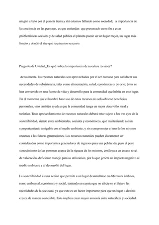 ningún afecto por el planeta tierra y ahí estamos fallando como sociedad; la importancia de
la conciencia en las personas, es que entiendan que presentado atención a estas
problemáticas sociales y de salud pública el planeta puede ser un lugar mejor, un lugar más
limpio y donde el aire que respiramos sea puro.
Pregunta de Unidad ¿En qué radica la importancia de nuestros recursos?
Actualmente, los recursos naturales son aprovechados por el ser humano para satisfacer sus
necesidades de subsistencia, tales como alimentación, salud, económicas y de ocio; éstos se
han convertido en una fuente de vida y desarrollo para la comunidad que habita en este lugar.
En el momento que el hombre hace uso de estos recursos no solo obtiene beneficios
personales, sino también ayuda a que la comunidad tenga un mejor desarrollo local y
turístico. Todo aprovechamiento de recursos naturales deberá estar sujeto a los tres ejes de la
sostenibilidad, siendo estos ambientales, sociales y económicos, que manteniendo así un
comportamiento amigable con el medio ambiente, y sin comprometer el uso de los mismos
recursos a las futuras generaciones. Los recursos naturales pueden claramente ser
considerados como importantes generadores de ingresos para una población, pero el poco
conocimiento de las personas acerca de la riqueza de los mismos, conlleva a un escaso nivel
de valoración, deficiente manejo para su utilización, por lo que genera un impacto negativo al
medio ambiente y al desarrollo del lugar.
La sostenibilidad es una acción que permite a un lugar desarrollarse en diferentes ámbitos,
como ambiental, económico y social, teniendo en cuenta que no afecte en el futuro las
necesidades de la sociedad, ya que esto es un factor importante para que un lugar o destino
crezca de manera sostenible. Esto implica crear mayor armonía entre naturaleza y sociedad.
 