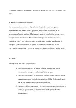 Contaminación sonora: producida por el ruido excesivo de vehículos, fábricas, aviones, entre
otros.
1. ¿Qué es la contaminación ambiental?
La contaminación ambiental se refiere a la introducción de sustancias o agentes
contaminantes en el entorno natural, que causan daño o alteran el equilibrio de los
ecosistemas, afectando la calidad del aire, agua y suelo, así como la salud de seres vivos,
incluyendo a los seres humanos. Estos contaminantes pueden ser de origen químico,
biológico o físico, y provienen de diversas fuentes como la industria, la agricultura, el
transporte y actividades humanas en general. La contaminación ambiental es una
preocupación global debido a sus efectos negativos en el medio ambiente y la salud pública.
2. Causas
Algunas de las principales causas incluyen:
1. Emisiones industriales: Las fábricas y plantas de producción liberan
contaminantes químicos y partículas en el aire y el agua.
2. Emisiones vehiculares: Los automóviles, camiones y otros vehículos emiten
gases contaminantes, como dióxido de carbono (CO2) y óxidos de nitrógeno
(NOx), que contribuyen a la contaminación del aire.
3. Agricultura: El uso de pesticidas y fertilizantes químicos puede contaminar el
suelo y el agua. Además, la cría de animales puede generar desechos
contaminantes.
 
