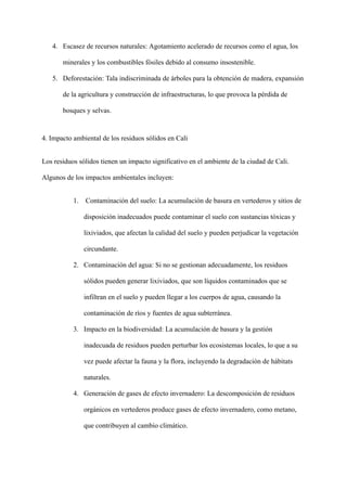 4. Escasez de recursos naturales: Agotamiento acelerado de recursos como el agua, los
minerales y los combustibles fósiles debido al consumo insostenible.
5. Deforestación: Tala indiscriminada de árboles para la obtención de madera, expansión
de la agricultura y construcción de infraestructuras, lo que provoca la pérdida de
bosques y selvas.
4. Impacto ambiental de los residuos sólidos en Cali
Los residuos sólidos tienen un impacto significativo en el ambiente de la ciudad de Cali.
Algunos de los impactos ambientales incluyen:
1. Contaminación del suelo: La acumulación de basura en vertederos y sitios de
disposición inadecuados puede contaminar el suelo con sustancias tóxicas y
lixiviados, que afectan la calidad del suelo y pueden perjudicar la vegetación
circundante.
2. Contaminación del agua: Si no se gestionan adecuadamente, los residuos
sólidos pueden generar lixiviados, que son líquidos contaminados que se
infiltran en el suelo y pueden llegar a los cuerpos de agua, causando la
contaminación de ríos y fuentes de agua subterránea.
3. Impacto en la biodiversidad: La acumulación de basura y la gestión
inadecuada de residuos pueden perturbar los ecosistemas locales, lo que a su
vez puede afectar la fauna y la flora, incluyendo la degradación de hábitats
naturales.
4. Generación de gases de efecto invernadero: La descomposición de residuos
orgánicos en vertederos produce gases de efecto invernadero, como metano,
que contribuyen al cambio climático.
 