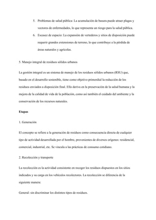 5. Problemas de salud pública: La acumulación de basura puede atraer plagas y
vectores de enfermedades, lo que representa un riesgo para la salud pública.
6. Escasez de espacio: La expansión de vertederos y sitios de disposición puede
requerir grandes extensiones de terreno, lo que contribuye a la pérdida de
áreas naturales y agrícolas.
5. Manejo integral de residuos sólidos urbanos
La gestión integral es un sistema de manejo de los residuos sólidos urbanos (RSU) que,
basado en el desarrollo sostenible, tiene como objetivo primordial la reducción de los
residuos enviados a disposición final. Ello deriva en la preservación de la salud humana y la
mejora de la calidad de vida de la población, como así también el cuidado del ambiente y la
conservación de los recursos naturales.
Etapas
1. Generación
El concepto se refiere a la generación de residuos como consecuencia directa de cualquier
tipo de actividad desarrollada por el hombre, provenientes de diversos orígenes: residencial,
comercial, industrial, etc. Se vincula a las prácticas de consumo cotidiano.
2. Recolección y transporte
La recolección es la actividad consistente en recoger los residuos dispuestos en los sitios
indicados y su carga en los vehículos recolectores. La recolección se diferencia de la
siguiente manera:
General: sin discriminar los distintos tipos de residuos.
 