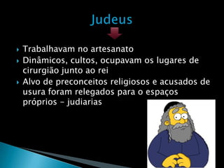    Trabalhavam no artesanato
   Dinâmicos, cultos, ocupavam os lugares de
    cirurgião junto ao rei
   Alvo de preconceitos religiosos e acusados de
    usura foram relegados para o espaços
    próprios - judiarias
 