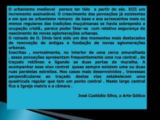 O urbanismo medieval parece ter tido a partir do séc. XIII um
incremento assinalável. O crescimento das povoações já existentes
e em que ao urbanismo romano de base e aos acrescentos mais ou
menos regulares das tradições muçulmanas se havia sobreposto a
ocupação cristã., parece poder falar-se com relativa segurança do
nascimento de novas aglomerações urbanas.
O reinado de D. Dinis terá sido um dos momentos mais destacados
de renovação de antigas e fundação de novas aglomerações
urbanas.
Inscritas , normalmente, no interior de uma cerca amuralhada
, essas povoações apresentam frequentemente uma rua central , de
traçado retilíneo e ligando as duas portas da muralha. A
acompanhar esse eixo central quase sempre existem uma ou duas
ruas paralelas estreitas. Nos casos mais desenvolvidos , travessas
perpendiculares ao traçado destas vias estabelecem uma
quadrícula regular que tem um ponto central . Neste largo central
fica a Igreja matriz e a câmara .

                                 José Custódio Silva, a Arte Gótica
 