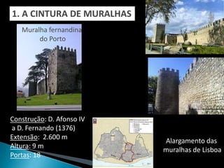 1. A CINTURA DE MURALHAS
   Muralha fernandina
        do Porto




Construção: D. Afonso IV
a D. Fernando (1376)
Extensão: 2.600 m
                           Alargamento das
Altura: 9 m
                           muralhas de Lisboa
Portas: 18
 