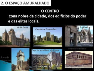 2. O ESPAÇO AMURALHADO
                          O CENTRO
     zona nobre da cidade, dos edifícios do poder
     e das elites locais.
           Sé de Évora                                         N.S. Oliveira
                            Castelo de Guimarães




                                                      Domus Municipalis
                         Paço do arcebispo de Braga


Torre de
menagem
  Beja

                                                          Bragança
 