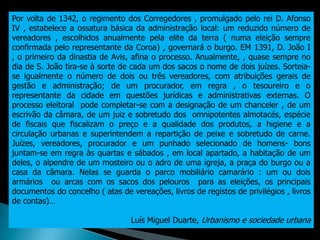 Por volta de 1342, o regimento dos Corregedores , promulgado pelo rei D. Afonso
IV , estabelece a ossatura básica da administração local: um reduzido número de
vereadores , escolhidos anualmente pela elite da terra ( numa eleição sempre
confirmada pelo representante da Coroa) , governará o burgo. EM 1391, D. João I
, o primeiro da dinastia de Avis, afina o processo. Anualmente, , quase sempre no
dia de S. João tira-se à sorte de cada um dos sacos o nome de dois juízes. Sorteia-
se igualmente o número de dois ou três vereadores, com atribuições gerais de
gestão e administração; de um procurador, em regra , o tesoureiro e o
representante da cidade em questões jurídicas e administrativas externas. O
processo eleitoral pode completar-se com a designação de um chanceler , de um
escrivão da câmara, de um juiz e sobretudo dos omnipotentes almotacés, espécie
de fiscais que fiscalizam o preço e a qualidade dos produtos, a higiene e a
circulação urbanas e superintendem a repartição de peixe e sobretudo de carne.
Juízes, vereadores, procurador e um punhado selecionado de homens- bons
juntam-se em regra às quartas e sábados , em local apartado, a habitação de um
deles, o alpendre de um mosteiro ou o adro de uma igreja, a praça do burgo ou a
casa da câmara. Nelas se guarda o parco mobiliário camarário : um ou dois
armários ou arcas com os sacos dos pelouros para as eleições, os principais
documentos do concelho ( atas de vereações, livros de registos de privilégios , livros
de contas)…

                                  Luís Miguel Duarte, Urbanismo e sociedade urbana
 