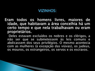 VIZINHOS:

Eram todos os homens livres, maiores de
 idade, que habitavam a área concelhia há um
 certo tempo e que nela trabalhavam ou eram
 proprietários.
  Deles estavam excluídos os nobres e os clérigos, a
 não ser que se submetessem às leis comuns e
 abdicassem dos seus privilégios. O mesmo acontecia
 com as mulheres (à excepção das viúvas), os judeus,
 os mouros, os estrangeiros, os servos e os escravos.
 