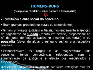 HOMENS-BONS
           (designados cavaleiros-vilãos durante a Reconquista)


•   Constituíam a elite social do concelho;
• Eram grandes proprietários rurais ou comerciantes;
•Tinham privilégios judiciais e fiscais, nomeadamente a isenção
do pagamento da jugada (tributo em cereais, proporcional ao
nº de junta de bois utilizadas no amanho das terras) e de
pousadia (dever de alojar o rei ou o senhor e a respectiva
comitiva).
• Monopolizavam os cargos e as magistraturas dos
concelhos,    tendo competências  relacionadas com   a
administração da justiça e a eleição dos magistrados e
funcionários.
•Constituíram   oligarquias municipais que foram restringindo cada vez
 