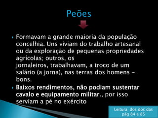    Formavam a grande maioria da população
    concelhia. Uns viviam do trabalho artesanal
    ou da exploração de pequenas propriedades
    agrícolas; outros, os
    jornaleiros, trabalhavam, a troco de um
    salário (a jorna), nas terras dos homens -
    bons.
   Baixos rendimentos, não podiam sustentar
    cavalo e equipamento militar., por isso
    serviam a pé no exército
                                    Leitura dos doc das
                                        pág 84 e 85
 