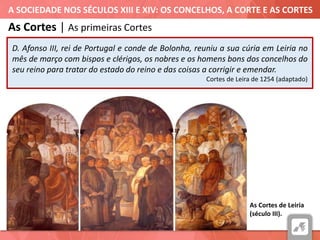 A SOCIEDADE NOS SÉCULOS XIII E XIV: OS CONCELHOS, A CORTE E AS CORTES
As Cortes de Leiria
(século III).
As Cortes | As primeiras Cortes
D. Afonso III, rei de Portugal e conde de Bolonha, reuniu a sua cúria em Leiria no
mês de março com bispos e clérigos, os nobres e os homens bons dos concelhos do
seu reino para tratar do estado do reino e das coisas a corrigir e emendar.
Cortes de Leira de 1254 (adaptado)
 
