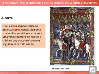 A SOCIEDADE NOS SÉCULOS XIII E XIV: OS CONCELHOS, A CORTE E AS CORTES
A corte
O rei estava sempre rodeado
pela sua corte, constituída pela
sua família, servidores, criados e
um grande número de nobres e
clérigos que o aconselhavam e
seguiam para todo o lado.
Rei com a sua corte.
 