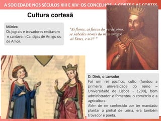 A SOCIEDADE NOS SÉCULOS XIII E XIV: OS CONCELHOS, A CORTE E AS CORTES
Música
Os jograis e trovadores recitavam
e cantavam Cantigas de Amigo ou
de Amor.
Cultura cortesã
D. Dinis, o Lavrador
Foi um rei pacífico, culto (fundou a
primeira universidade do reino –
Universidade de Lisboa - 1290), bom
administrador e fomentou o comércio e a
agricultura.
Além de ser conhecido por ter mandado
plantar o pinhal de Leiria, era também
trovador e poeta.
"Ai flores, ai flores do verde pino,
se sabedes novas do meu amigo!
ai Deus, e u é? "
 