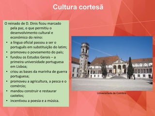 O reinado de D. Dinis ficou marcado
pela paz, o que permitiu o
desenvolvimento cultural e
económico do reino:
• a língua oficial passou a ser o
português em substituição do latim;
• promoveu o povoamento do país;
• fundou os Estudos Gerais – a
primeira universidade portuguesa
em Lisboa;
• criou as bases da marinha de guerra
portuguesa;
• promoveu a agricultura, a pesca e o
comércio;
• mandou construir e restaurar
castelos;
• incentivou a poesia e a música.
Cultura cortesã
Universidade de Coimbra.
 