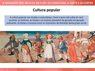 A SOCIEDADE NOS SÉCULOS XIII E XIV: OS CONCELHOS, A CORTE E AS CORTES
Cultura popular
A cultura popular era simples e espontânea. Como o povo não sabia ler nem
escrever, as histórias, as lendas e as músicas passavam de geração em geração
oralmente. As festas e romarias eram os momentos de distração deste grupo social.
 