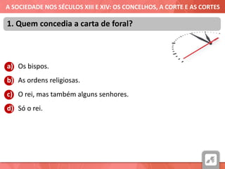 A SOCIEDADE NOS SÉCULOS XIII E XIV: OS CONCELHOS, A CORTE E AS CORTES
a) Os bispos.
b) As ordens religiosas.
c) O rei, mas também alguns senhores.
d) Só o rei.
1. Quem concedia a carta de foral?
 