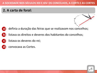 A SOCIEDADE NOS SÉCULOS XIII E XIV: OS CONCELHOS, A CORTE E AS CORTES
a) definia a duração das feiras que se realizavam nos concelhos;
b) listava os direitos e deveres dos habitantes do concelhos;
c) listava os deveres do rei;
d) convocava as Cortes.
2. A carta de foral:
 
