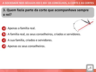 A SOCIEDADE NOS SÉCULOS XIII E XIV: OS CONCELHOS, A CORTE E AS CORTES
a) Apenas a família real.
b) A família real, os seus conselheiros, criados e servidores.
c) A sua família, criados e servidores.
d) Apenas os seus conselheiros.
3. Quem fazia parte da corte que acompanhava sempre
o rei?
 
