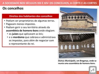 A SOCIEDADE NOS SÉCULOS XIII E XIV: OS CONCELHOS, A CORTE E AS CORTES
• Podiam ser proprietários de algumas terras.
• Pagavam menos impostos.
• Podiam gerir o seu território através da
assembleia de homens-bons onde elegiam:
• os juízes que aplicavam as leis;
• e o mordomo que cobrava e administrava
os impostos, para além de negociar com
o representante do rei.
Direitos dos habitantes dos concelhos
Domus Municipalis, em Bragança, onde se
reunia uma assembleia de homens-bons.
Os concelhos
 