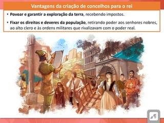 A SOCIEDADE NOS SÉCULOS XIII E XIV: OS CONCELHOS, A CORTE E AS CORTESVantagens da criação de concelhos para o rei
• Povoar e garantir a exploração da terra, recebendo impostos.
• Fixar os direitos e deveres da população, retirando poder aos senhores nobres,
ao alto clero e às ordens militares que rivalizavam com o poder real.
 