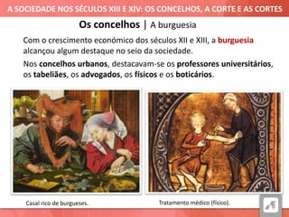 A SOCIEDADE NOS SÉCULOS XIII E XIV: OS CONCELHOS, A CORTE E AS CORTES
Casal rico de burgueses.
Os concelhos | A burguesia
Com o crescimento económico dos séculos XII e XIII, a burguesia
alcançou algum destaque no seio da sociedade.
Nos concelhos urbanos, destacavam-se os professores universitários,
os tabeliães, os advogados, os físicos e os boticários.
Tratamento médico (físico).
 
