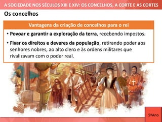 A SOCIEDADE NOS SÉCULOS XIII E XIV: OS CONCELHOS, A CORTE E AS CORTES
Os concelhos
Vantagens da criação de concelhos para o rei
• Povoar e garantir a exploração da terra, recebendo impostos.
• Fixar os direitos e deveres da população, retirando poder aos
senhores nobres, ao alto clero e às ordens militares que
rivalizavam com o poder real.
5ºAno
 