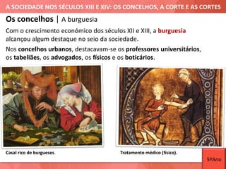 A SOCIEDADE NOS SÉCULOS XIII E XIV: OS CONCELHOS, A CORTE E AS CORTES
Casal rico de burgueses.
Os concelhos | A burguesia
Com o crescimento económico dos séculos XII e XIII, a burguesia
alcançou algum destaque no seio da sociedade.
Nos concelhos urbanos, destacavam-se os professores universitários,
os tabeliães, os advogados, os físicos e os boticários.
Tratamento médico (físico).
5ºAno
 
