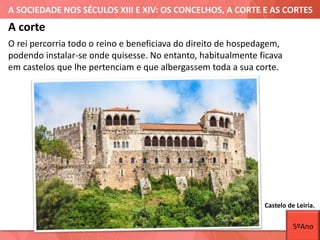 A SOCIEDADE NOS SÉCULOS XIII E XIV: OS CONCELHOS, A CORTE E AS CORTES
Castelo de Leiria.
A corte
O rei percorria todo o reino e beneficiava do direito de hospedagem,
podendo instalar-se onde quisesse. No entanto, habitualmente ficava
em castelos que lhe pertenciam e que albergassem toda a sua corte.
5ºAno
 