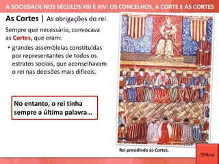 A SOCIEDADE NOS SÉCULOS XIII E XIV: OS CONCELHOS, A CORTE E AS CORTES
As Cortes | As obrigações do rei
Sempre que necessário, convocava
as Cortes, que eram:
• grandes assembleias constituídas
por representantes de todos os
estratos sociais, que aconselhavam
o rei nas decisões mais difíceis.
Rei presidindo às Cortes.
No entanto, o rei tinha
sempre a última palavra…
5ºAno
 