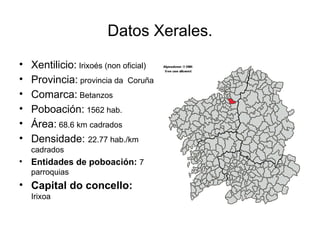 Datos Xerales. Xentilicio:  Irixoés (non oficial) Provincia:  provincia da  Coruña Comarca:  Betanzos Poboación:  1562 hab. Área:  68.6 km cadrados Densidade:  22.77 hab./km cadrados Entidades de poboación:  7 parroquias Capital do concello:  Irixoa 