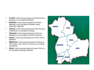 A viña:  Limita coas parroquias de Ambroa,Irixoa e Mántaras e co concello de Monfero Ambroa:  Limita coas parroquias de A Viña e Mántaras e cos concellos de Paderne, Miño, Vilarmaior e Monfero. Churío:  Limita coas parroquias de Veris, Coruxou e Mántaras e co concello de Aranga. Coruxou:  Limita coas parroquias de Churío e Mántaras e cos concellos de Coirós e Paderne. Irixoa:  Limita coas parroquias de  A Viña, Verís e Mántaras. Mántaras:  Limita coas parroquias de Ambroa, A Viña, Irixoa, Verís, Churío e Coruxou e co concello de Paderne. Verís:  Limita coas parroquias de Irixoa e Churío e cos concello de Aranga e Monfero. 