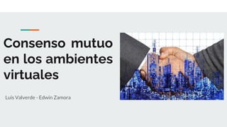 Consenso mutuo
en los ambientes
virtuales
Luis Valverde - Edwin Zamora
 