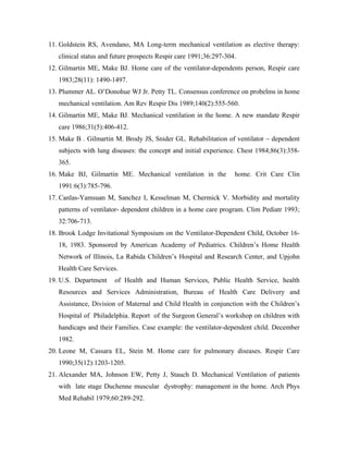 11. Goldstein RS, Avendano, MA Long-term mechanical ventilation as elective therapy:
   clinical status and future prospects Respir care 1991;36:297-304.
12. Gilmartin ME, Make BJ. Home care of the ventilator-dependents person, Respir care
   1983;28(11): 1490-1497.
13. Plummer AL. O Donohue WJ Jr. Petty TL. Consensus conference on probelms in home
   mechanical ventilation. Am Rev Respir Dis 1989;140(2):555-560.
14. Gilmartin ME, Make BJ. Mechanical ventilation in the home. A new mandate Respir
   care 1986;31(5):406-412.
15. Make B . Gilmartin M. Brody JS, Snider GL. Rehabilitation of ventilator    dependent
   subjects with lung diseases: the concept and initial experience. Chest 1984;86(3):358-
   365.
16. Make BJ, Gilmartin ME. Mechanical ventilation in the           home. Crit Care Clin
   1991:6(3):785-796.
17. Canlas-Yamsuan M, Sanchez I, Kesselman M, Chermick V. Morbidity and mortality
   patterns of ventilator- dependent children in a home care program. Clim Pediatr 1993;
   32:706-713.
18. Brook Lodge Invitational Symposium on the Ventilator-Dependent Child, October 16-
   18, 1983. Sponsored by American Academy of Pediatrics. Children s Home Health
   Network of lllinois, La Rabida Children s Hospital and Research Center, and Upjohn
   Health Care Services.
19. U.S. Department     of Health and Human Services, Public Health Service, health
   Resources and Services Administration, Bureau of Health Care Delivery and
   Assistance, Division of Maternal and Child Health in conjunction with the Children s
   Hospital of Philadelphia. Report of the Surgeon General s workshop on children with
   handicaps and their Families. Case example: the ventilator-dependent child. December
   1982.
20. Leone M, Cassara EL, Stein M. Home care for pulmonary diseases. Respir Care
   1990;35(12):1203-1205.
21. Alexander MA, Johnson EW, Petty J, Stauch D. Mechanical Ventilation of patients
   with late stage Duchenne muscular dystrophy: management in the home. Arch Phys
   Med Rehabil 1979;60:289-292.
 