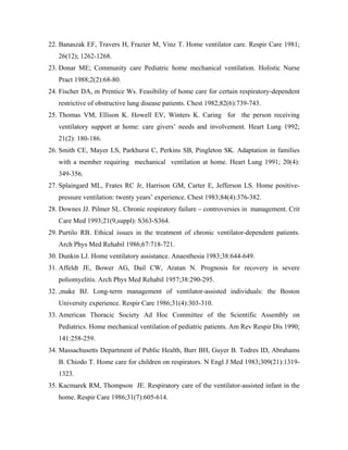 22. Banaszak EF, Travers H, Frazier M, Vinz T. Home ventilator care. Respir Care 1981;
   26(12); 1262-1268.
23. Donar ME; Community care Pediatric home mechanical ventilation. Holistic Nurse
   Pract 1988;2(2):68-80.
24. Fischer DA, m Prentice Ws. Feasibility of home care for certain respiratory-dependent
   restrictive of obstructive lung disease patients. Chest 1982;82(6):739-743.
25. Thomas VM, Ellison K. Howell EV, Winters K. Caring for the person receiving
   ventilatory support at home: care givers needs and involvement. Heart Lung 1992;
   21(2): 180-186.
26. Smith CE, Mayer LS, Parkhurst C, Perkins SB, Pingleton SK. Adaptation in families
   with a member requiring mechanical ventilation at home. Heart Lung 1991; 20(4):
   349-356.
27. Splaingard ML, Frates RC Jr, Harrison GM, Carter E, Jefferson LS. Home positive-
   pressure ventilation: twenty years experience. Chest 1983;84(4):376-382.
28. Downes JJ. Pilmer SL. Chronic respiratory failure   controversies in management. Crit
   Care Med 1993;21(9,suppl): S363-S364.
29. Purtilo RB. Ethical issues in the treatment of chronic ventilator-dependent patients.
   Arch Phys Med Rehabil 1986;67:718-721.
30. Dunkin LJ. Home ventilatory assistance. Anaesthesia 1983;38:644-649.
31. Affeldt JE, Bower AG, Dail CW, Aratan N. Prognosis for recovery in severe
   poliomyelitis. Arch Phys Med Rehabil 1957;38:290-295.
32. ,make BJ. Long-term management of ventilator-assisted individuals: the Boston
   University experience. Respir Care 1986;31(4):303-310.
33. American Thoracic Society Ad Hoc Committee of the Scientific Assembly on
   Pediatrics. Home mechanical ventilation of pediatric patients. Am Rev Respir Dis 1990;
   141:258-259.
34. Massachusetts Department of Public Health, Burr BH, Guyer B. Todres ID, Abrahams
   B. Chiodo T. Home care for children on respirators. N Engl J Med 1983;309(21):1319-
   1323.
35. Kacmarek RM, Thompson JE. Respiratory care of the ventilator-assisted infant in the
   home. Respir Care 1986;31(7):605-614.
 