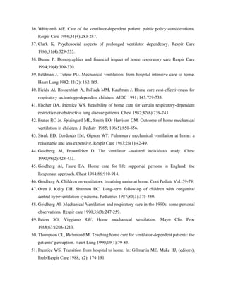36. Whitcomb ME. Care of the ventilator-dependent patient: public policy considerations.
   Respir Care 1986;31(4):283-287.
37. Clark K. Psychosocial aspects of prolonged ventilator dependency. Respir Care
   1986;31(4):329-333.
38. Dunne P. Demographics and financial impact of home respiratory care Respir Care
   1994;39(4):309-320.
39. Feldman J. Tuteur PG. Mechanical ventilation: from hospital intensive care to home.
   Heart Lung 1982; 11(2): 162-165.
40. Fields Al, Rossenblatt A, Pol ack MM, Kaufman J. Home care cost-effectiveness for
   respiratory technology-dependent children. AJDC 1991; 145:729-733.
41. Fischer DA, Prentice WS. Feasibility of home care for certain respiratory-dependent
   restrictive or obstructive lung disease patients. Chest 1982;82(6):739-743.
42. Frates RC Jr. Splaingard ML, Smith EO, Harrison GM. Outcome of home mechanical
   ventilation in children. J Pediatr 1985; 106(5):850-856.
43. Sivak ED, Cordasco EM, Gipson WT. Pulmonary mechanical ventilation at home: a
   reasonable and less expensive. Respir Care 1983;28(1):42-49.
44. Goldberg Al, Frownfelter D. The ventilator         assisted individuals study. Chest
   1990;98(2):428-433.
45. Goldberg Al, Faure EA. Home care for life supported persons in England: the
   Responaut approach. Chest 1984;86:910-914.
46. Goldberg A. Children on ventilators: breathing easier at home. Cont Pediatr Vol. 59-79.
47. Oren J. Kelly DH, Shannon DC. Long-term follow-up of children with congenital
   central hypoventilation syndrome. Pediatrics 1987;80(3):375-380.
48. Goldberg Al. Mechanical Ventilation and respiratory care in the 1990s: some personal
   observations. Respir care 1990;35(3):247-259.
49. Peters SG, Viggiano RW. Home mechanical ventilation. Mayo Clin Proc
   1988;63:1208-1213.
50. Thompson CL, Richmond M. Teaching home care for ventilator-dependent patients: the
   patients perception. Heart Lung 1990;19(1):79-83.
51. Prentice WS. Transition from hospital to home. In: Gilmartin ME. Make BJ, (editors),
   Prob Respir Care 1988;1(2): 174-191.
 