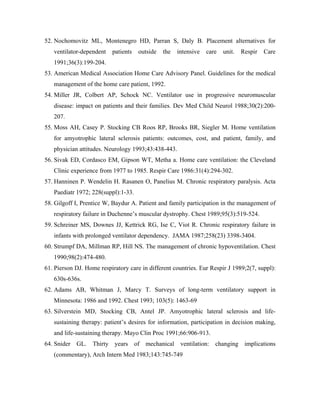 52. Nochomovitz ML, Montenegro HD, Parran S, Daly B. Placement alternatives for
   ventilator-dependent    patients   outside   the   intensive   care   unit.   Respir   Care
   1991;36(3):199-204.
53. American Medical Association Home Care Advisory Panel. Guidelines for the medical
   management of the home care patient, 1992.
54. Miller JR, Colbert AP, Schock NC. Ventilator use in progressive neuromuscular
   disease: impact on patients and their families. Dev Med Child Neurol 1988;30(2):200-
   207.
55. Moss AH, Casey P. Stocking CB Roos RP, Brooks BR, Siegler M. Home ventilation
   for amyotrophic lateral sclerosis patients: outcomes, cost, and patient, family, and
   physician attitudes. Neurology 1993;43:438-443.
56. Sivak ED, Cordasco EM, Gipson WT, Metha a. Home care ventilation: the Cleveland
   Clinic experience from 1977 to 1985. Respir Care 1986:31(4):294-302.
57. Hanninen P. Wendelin H. Rasanen O, Panelius M. Chronic respiratory paralysis. Acta
   Paediatr 1972; 228(suppl):1-33.
58. Gilgoff I, Prentice W, Baydur A. Patient and family participation in the management of
   respiratory failure in Duchenne s muscular dystrophy. Chest 1989;95(3):519-524.
59. Schreiner MS, Downes JJ, Kettrick RG, Ise C, Viot R. Chronic respiratory failure in
   infants with prolonged ventilator dependency. JAMA 1987;258(23) 3398-3404.
60. Strumpf DA, Millman RP, Hill NS. The management of chronic hypoventilation. Chest
   1990;98(2):474-480.
61. Pierson DJ. Home respiratory care in different countries. Eur Respir J 1989;2(7, suppl):
   630s-636s.
62. Adams AB, Whitman J, Marcy T. Surveys of long-term ventilatory support in
   Minnesota: 1986 and 1992. Chest 1993; 103(5): 1463-69
63. Silverstein MD, Stocking CB, Antel JP. Amyotrophic lateral sclerosis and life-
   sustaining therapy: patient s desires for information, participation in decision making,
   and life-sustaining therapy. Mayo Clin Proc 1991;66:906-913.
64. Snider GL. Thirty years of mechanical ventilation: changing implications
   (commentary), Arch Intern Med 1983;143:745-749
 