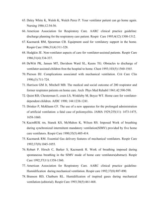 65. Daley White K, Walsh K, Walch Perez P. Your ventilator patient can go home again.
   Nursing 1986;12:54-56.
66. American Association for Respiratory Care. AARC clinical practice guideline:
   discharge planning for the respiratory care patient. Respir Care 1995;4(12):1308-1312.
67. Kacmarek RM, Spearman CB. Equipment used for ventilatory support in the home.
   Respir Care 1986;31(4):311-328.
68. Hodgkin JE. Non-ventilator aspects of care for ventilator-assisted patients. Respir Care
   1986;31(4):334-337.
69. DeWitt PK, Jansen MT, Davidson Ward SL, Keens TG. Obstacles to discharge of
   ventilator-assisted children fron the hospital to home. Chest 1993;103(5):1560-1565.
70. Pierson DJ. Complications associated with mechanical ventilation. Crit Care Clin
   1990;(3):711-724.
71. Harrison GM Jr, Mitchell MB. The medical and social outcome of 200 respirator and
   former respirator patients on home care. Arch Phys Med Rehabil 1961;42:590-598.
72. Quint RD, Chesterman E, crain LS, Winkleby M, Boyce WT. Home care for ventilator-
   dependent children. AJDC 1990; 144:1238-1241.
73. Drinker P, McKhann CF. The use of a new apparatus for the prolonged administration
   of artificial ventilation: a fatal case of poliomyelitis. JAMA 1929;255(11): 1473-1475,
   1658-1660.
74. KacmREK rm, Stanek KS, McMahon K, Wilson RS. Imposed Work of breathing
   during synchronized intermittent mandatory ventilation(SIMV) provided by five home
   care ventilators. Respir Care 1990;35(5):405-414.
75. Kacmarek RM. Essential Gas delivery features of mechanical ventilators. Respir Care
   1992;37(9):1045-1055.
76. Robart P. Hirsch C, Barker S, Kacmarek R. Work of breathing imposed during
   spontaneous breathing in the SIMV mode of home care ventilators(abstract). Respir
   Care 1992;37(11):1358-1360.
77. American Association for Respiratory Care. AARC clinical practice guideline:
   Humidification during mechanical ventilation. Respir care 1992;37(8):887-890.
78. Branson RD, Chatburn RL. Humidification of inspired gases during mechanical
   ventilation (editorial). Respir Care 1993;38(5):461-468.
 