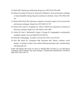 79. Shelly MP. Inspired gas conditioning. Respir care 1992;37(9):1070-1080.
80. Misset B, Escudier B, Rivara D. leclercq B, Nitenberg G. Heat and moisture exchanger
   vs heated humidifier during long-term mechanical ventilation. Chest 1991;100(1):160-
   163.
81. Branson RD, Hurst JM, Laboratory evaluation of moisture output of seven airway heat
   and moisture exchangers. Respir Care 1987;32(9):741-747.
82. Gietzen JW, Lund JA, Swegarden JL. Effect of PEEP-valve placement on function of
   home-care ventilator. Respir Care 1991;36(10): 1093-1098.
83. Carlon GC, Ray C, Miodownik S, Kopec I, Greoger JS. Capnography in mechanically
   ventilated patients. Crist care Med 88;15(5):550-556.
84. Stock Mc. Capnography for adults. Crit Care Clin 1995; 11(1):219-232.
85. Hess DR, Burns EC, Romagnoli DM, Kacmarek RM. Weekly ventilator circuit
   changes. A Strategy to reduce costs without affecting pneumonia rates. Anesthesiology
   1995;82(4):903-911.
Kollef MG Shapiro SD, Fraser VJ, Silver, P, Murphy DM, Trovillion E, et al. Mechanical
ventilation with or without 7-day circuit changes. A randomized controlled trial. Ann Intern
Med 1995;123(3):168-174.
 