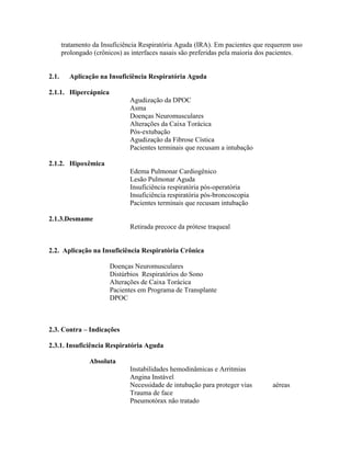 tratamento da Insuficiência Respiratória Aguda (IRA). Em pacientes que requerem uso
       prolongado (crônicos) as interfaces nasais são preferidas pela maioria dos pacientes.


2.1.     Aplicação na Insuficiência Respiratória Aguda

2.1.1. Hipercápnica
                               Agudização da DPOC
                               Asma
                               Doenças Neuromusculares
                               Alterações da Caixa Torácica
                               Pós-extubação
                               Agudização da Fibrose Cística
                               Pacientes terminais que recusam a intubação

2.1.2. Hipoxêmica
                               Edema Pulmonar Cardiogênico
                               Lesão Pulmonar Aguda
                               Insuficiência respiratória pós-operatória
                               Insuficiência respiratória pós-broncoscopia
                               Pacientes terminais que recusam intubação

2.1.3.Desmame
                               Retirada precoce da prótese traqueal


2.2. Aplicação na Insuficiência Respiratória Crônica

                        Doenças Neuromusculares
                        Distúrbios Respiratórios do Sono
                        Alterações de Caixa Torácica
                        Pacientes em Programa de Transplante
                        DPOC



2.3. Contra     Indicações

2.3.1. Insuficiência Respiratória Aguda

                 Absoluta
                               Instabilidades hemodinâmicas e Arritmias
                               Angina Instável
                               Necessidade de intubação para proteger vias       aéreas
                               Trauma de face
                               Pneumotórax não tratado
 