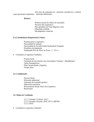 Alto risco de aspiração (ex.: pacientes susceptíveis a vômitos
e que apresentem importante distensão abdominal)

              Relativa

                            História recente de infarto do miocárdio
                            Paciente não cooperativo
                            Pós-operatório do Trato Digestivo Alto
                            Obesidade mórbida
                            Má adaptação a máscara


2.3.2. Insuficiência Respiratória Crônica

              Paciente pouco cooperativo
              Necessidade de sedação
              Necessidade de elevada Fração Inspirada de Oxigênio
              Distúrbios da deglutição
              Inadequado Pico de Fluxo na Tosse ( < 3L/s )

   Considerar as seguintes Condições:

              Fratura Facial
              Limitação de movimentos nas Articulações Temporo         Mandibulares
              Tubos Nasogástricos
              Pêlos faciais (barba e bigodes)
              Escape aéreo


2.4. Complicações

              Necrose facial
              Distensão abdominal
              Aspiração do conteúdo gástrico
              Hipoxemia transitória
              Ressecamento Nasal, Oral e de Conjuntiva
              Barotrauma


2.5. Modos de Ventilação

              2.5.1. Limitado a Volume (A/C)
              2.5.2. Limitado a Pressão (PSV, PCV e BIPAP)
              2.5.3. CPAP

   Considerar as seguintes condições:
 