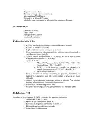 Dispositivos anti-asfixia
              Risco de Reinalação (circuitos únicos)
              Necessidade de Umidificação
              Dispositivo de Alívio de Pressão
              Interferência de vazamentos no adequado funcionamento do modo


2.6. Monitorização

              Oximetria de Pulso
              Sinais Vitais
              Hemogasimetria Arterial
              Mecânica Respiratória

2.7. Estratégia inicial de Uso

                  Escolha um ventilador que atenda as necessidades do paciente
                  Escolha da Interface adequada
                  Explicar a técnica e suas vantagens ao paciente
                  Fixar manualmente a máscara quando do início do método, mantendo o
                  ventilador em modo assistido
                  Ajustar Pressão (habitualmente < 25 cmH2O de Ppico) e/ou Volume
                  Corrente (habitualmente 8 10 ml/Kg)
                  Ajuste da PEEP:
                                 Menor PEEP que possibilite: SatO2 > 92% e FIO2 < 60%
                                 (habitualmente < 10 15 cmH2O)
                                 DPOC         85% auto-peep (quando não disponível a
                                 medida do auto-peep usar PEEP de 5 a 8 cmH2O)
                                 PEEP mínimo 5 cmH2O
                  Fixar a máscara de forma confortável ao paciente, permitindo, se
                  necessário, vazamentos que não comprometam a eficácia do modo
                  utilizado.
                  Ajustar Alarmes (pressão inspiratória mínima e máxima, Peep mínimo,
                  mínimo volume corrente e mínimo volume minuto)
                  Reavaliação constante na primeira hora
                  Utilizar o maior tempo possível, principalmente nas primeiras 24 hs.


2.8. Falência do SVNI

Considera-se como falência do SVNI a presença dos seguintes parâmetros:
                Necessidade de FIO2 > 60%
                Queda do pH e/ou aumento da PaCO2
                Elevação da frequência respiratória ou maior 35
                Diminuição de consciência ou agitação
                Instabilidade hemodinâmica
 